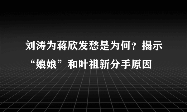 刘涛为蒋欣发愁是为何？揭示“娘娘”和叶祖新分手原因