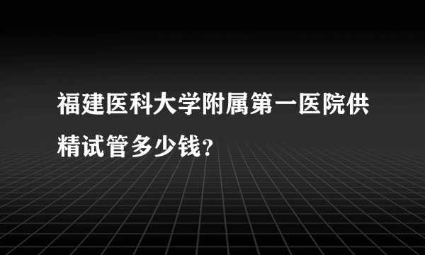 福建医科大学附属第一医院供精试管多少钱？