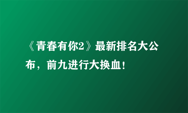 《青春有你2》最新排名大公布，前九进行大换血！