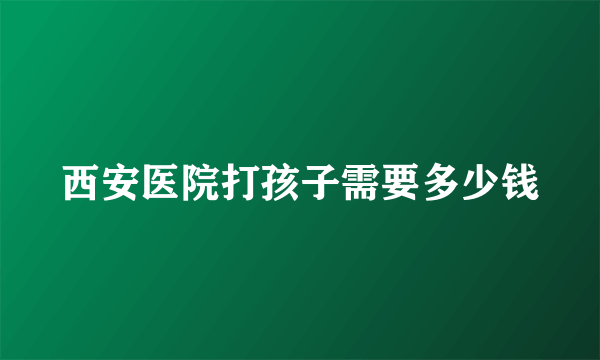 西安医院打孩子需要多少钱