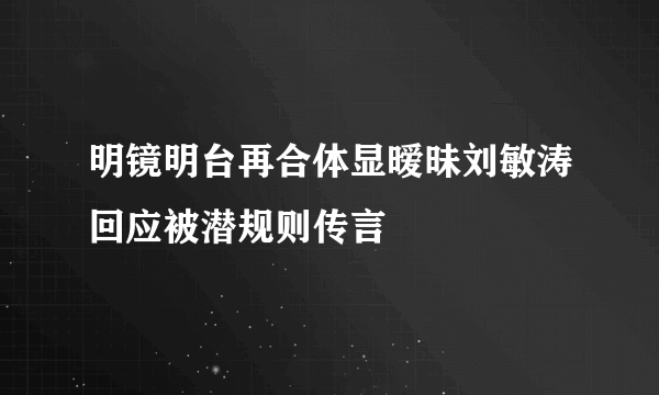 明镜明台再合体显暧昧刘敏涛回应被潜规则传言