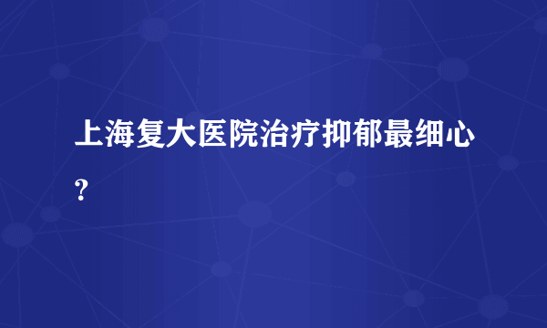 上海复大医院治疗抑郁最细心？