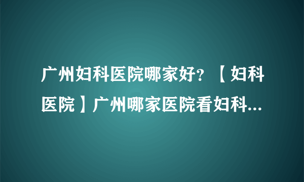 广州妇科医院哪家好？【妇科医院】广州哪家医院看妇科比较好？