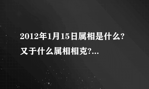 2012年1月15日属相是什么?又于什么属相相克?(我朋友家搬家急用!!!!!!!!!!!!!!!!!!!!)