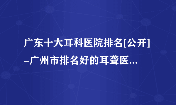 广东十大耳科医院排名[公开]-广州市排名好的耳聋医院是哪家?[广东六一儿童医院耳科]