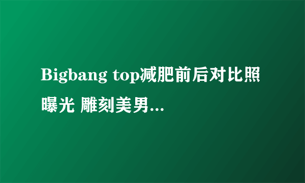 Bigbang top减肥前后对比照曝光 雕刻美男崔胜贤教你瘦身