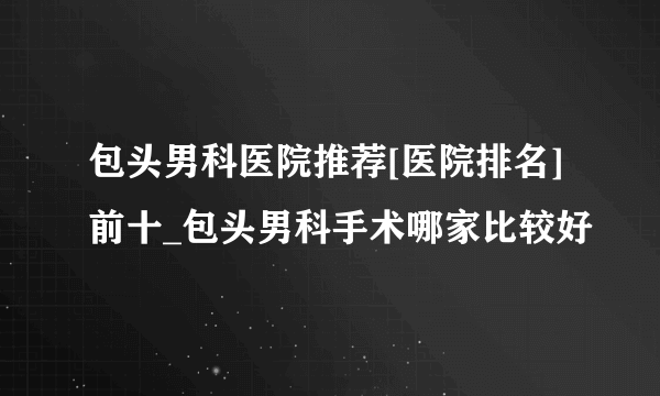 包头男科医院推荐[医院排名]前十_包头男科手术哪家比较好