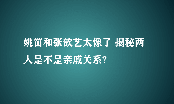 姚笛和张歆艺太像了 揭秘两人是不是亲戚关系?