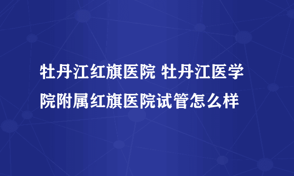 牡丹江红旗医院 牡丹江医学院附属红旗医院试管怎么样