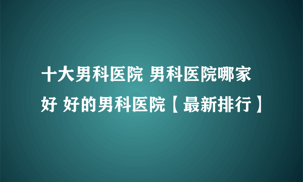 十大男科医院 男科医院哪家好 好的男科医院【最新排行】