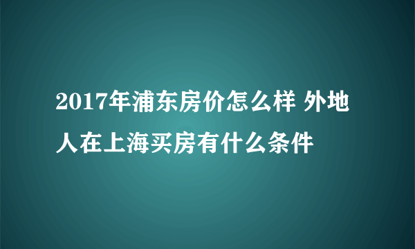 2017年浦东房价怎么样 外地人在上海买房有什么条件