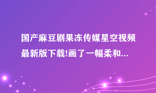 国产麻豆剧果冻传媒星空视频最新版下载!画了一幅柔和的视觉效果。