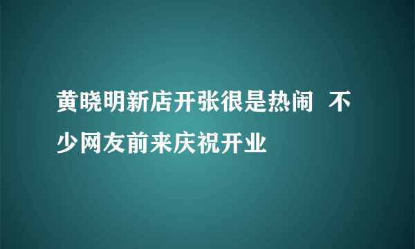 黄晓明新店开张很是热闹  不少网友前来庆祝开业