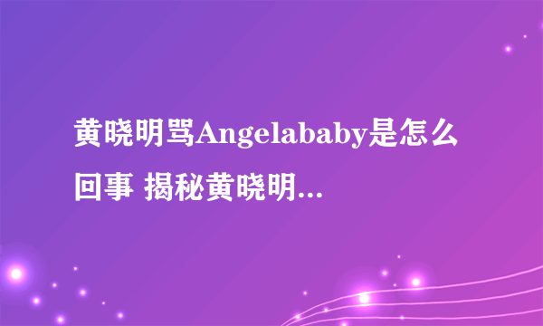 黄晓明骂Angelababy是怎么回事 揭秘黄晓明骂Angelababy起因经过