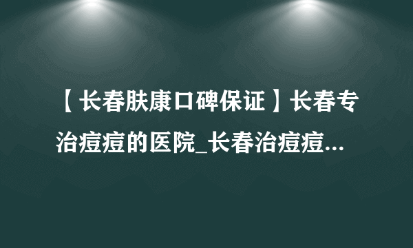 【长春肤康口碑保证】长春专治痘痘的医院_长春治痘痘哪里好_长春肤康皮肤科医院