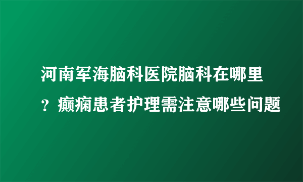 河南军海脑科医院脑科在哪里？癫痫患者护理需注意哪些问题