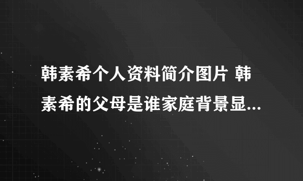 韩素希个人资料简介图片 韩素希的父母是谁家庭背景显赫是真的吗