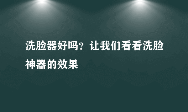 洗脸器好吗？让我们看看洗脸神器的效果