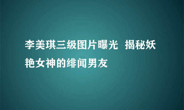 李美琪三级图片曝光  揭秘妖艳女神的绯闻男友