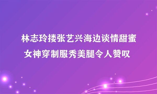 林志玲搂张艺兴海边谈情甜蜜 女神穿制服秀美腿令人赞叹