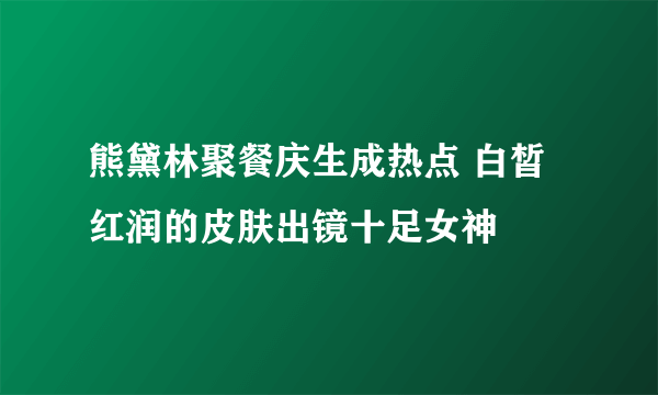 熊黛林聚餐庆生成热点 白皙红润的皮肤出镜十足女神