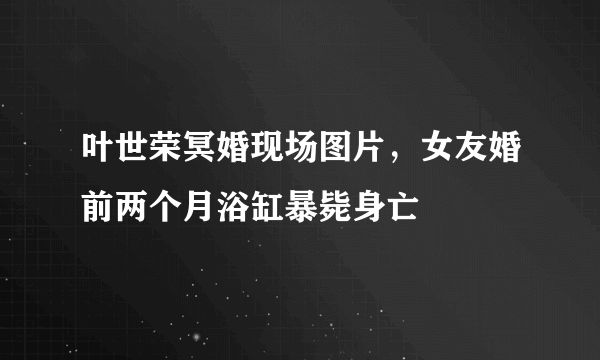 叶世荣冥婚现场图片，女友婚前两个月浴缸暴毙身亡 