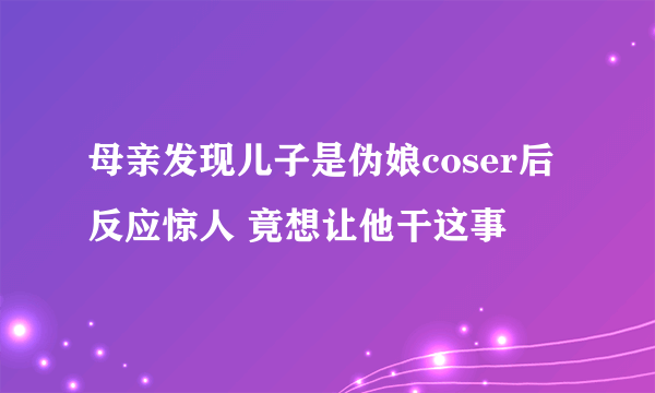 母亲发现儿子是伪娘coser后反应惊人 竟想让他干这事