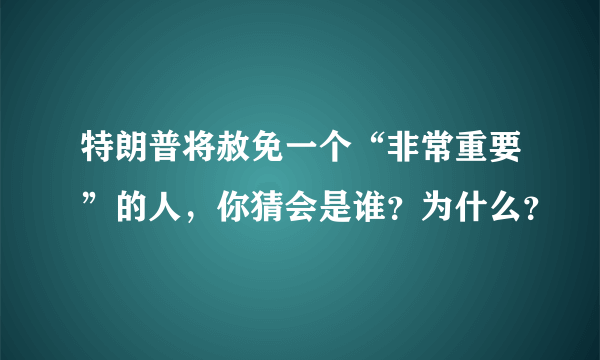 特朗普将赦免一个“非常重要”的人，你猜会是谁？为什么？