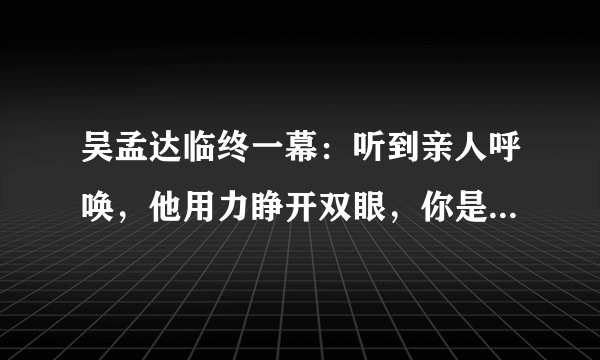 吴孟达临终一幕：听到亲人呼唤，他用力睁开双眼，你是否理解他的举动？