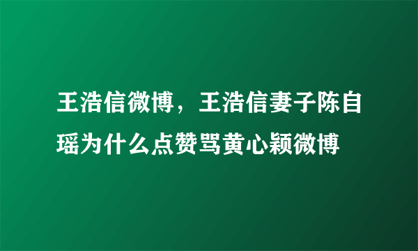 王浩信微博，王浩信妻子陈自瑶为什么点赞骂黄心颖微博