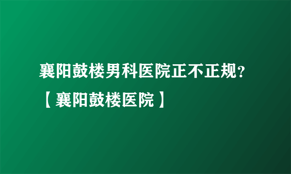 襄阳鼓楼男科医院正不正规？【襄阳鼓楼医院】