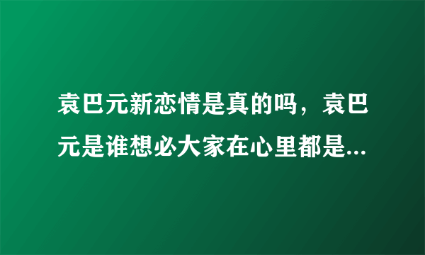 袁巴元新恋情是真的吗，袁巴元是谁想必大家在心里都是非常清楚的吧