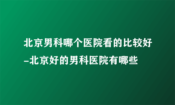 北京男科哪个医院看的比较好-北京好的男科医院有哪些