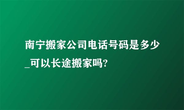 南宁搬家公司电话号码是多少_可以长途搬家吗?