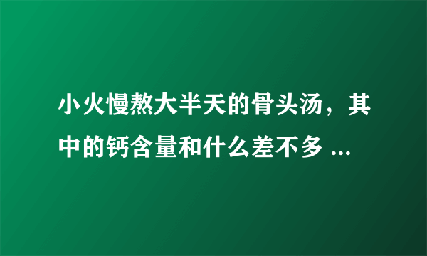 小火慢熬大半天的骨头汤，其中的钙含量和什么差不多 蚂蚁庄园5月9日每日一题答案