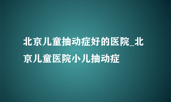 北京儿童抽动症好的医院_北京儿童医院小儿抽动症