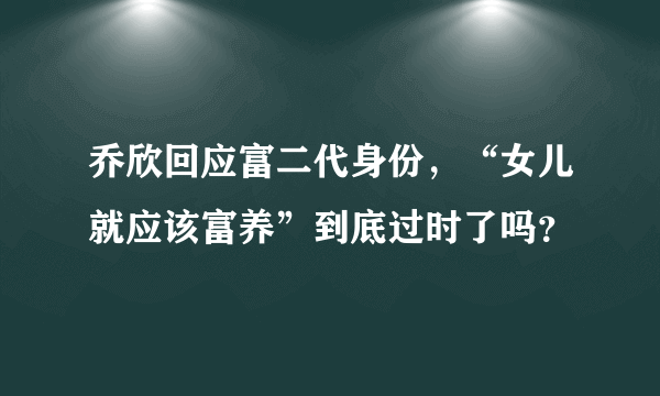 乔欣回应富二代身份，“女儿就应该富养”到底过时了吗？