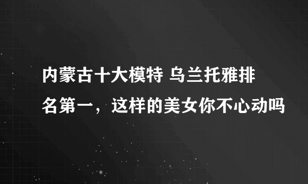 内蒙古十大模特 乌兰托雅排名第一，这样的美女你不心动吗