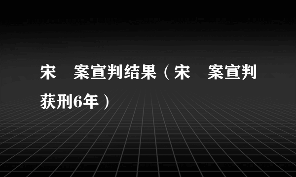 宋喆案宣判结果（宋喆案宣判获刑6年）