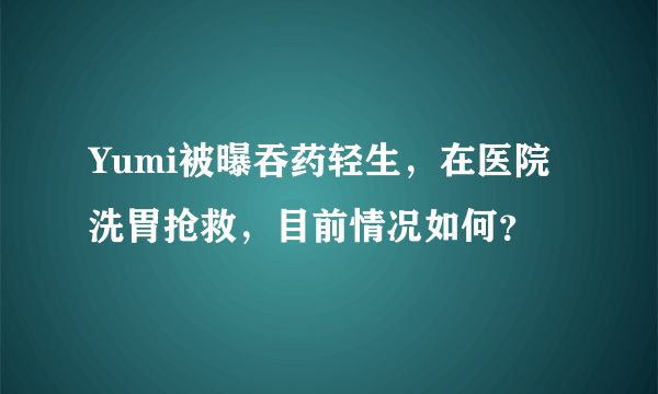 Yumi被曝吞药轻生，在医院洗胃抢救，目前情况如何？