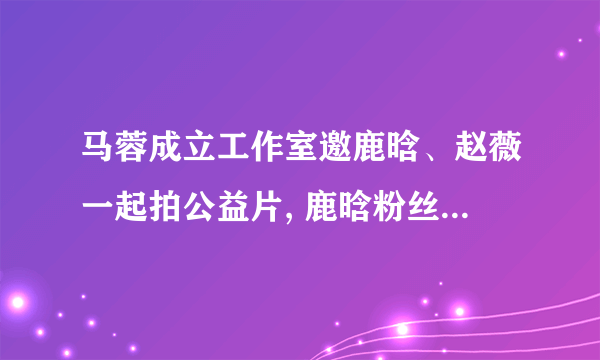 马蓉成立工作室邀鹿晗、赵薇一起拍公益片, 鹿晗粉丝纷纷“抱走鹿晗”，对此你怎么看？