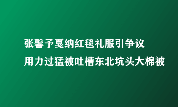 张馨予戛纳红毯礼服引争议 用力过猛被吐槽东北坑头大棉被