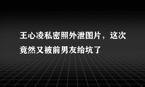 王心凌私密照外泄图片，这次竟然又被前男友给坑了 