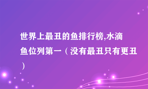 世界上最丑的鱼排行榜,水滴鱼位列第一（没有最丑只有更丑）