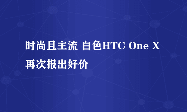 时尚且主流 白色HTC One X再次报出好价