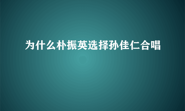 为什么朴振英选择孙佳仁合唱