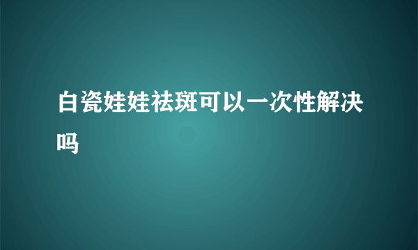 白瓷娃娃祛斑可以一次性解决吗