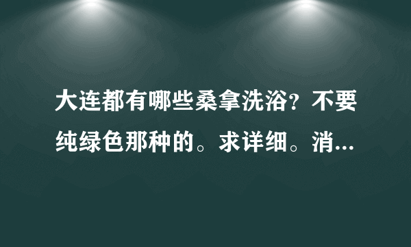 大连都有哪些桑拿洗浴？不要纯绿色那种的。求详细。消费水平。谢谢。