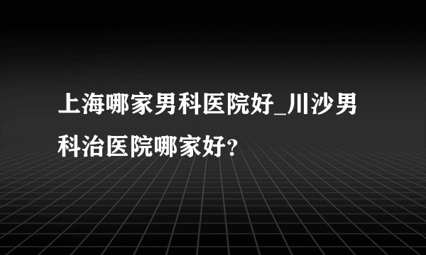 上海哪家男科医院好_川沙男科治医院哪家好？