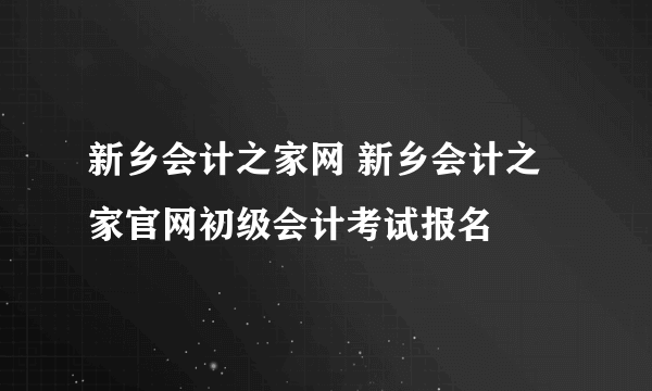 新乡会计之家网 新乡会计之家官网初级会计考试报名